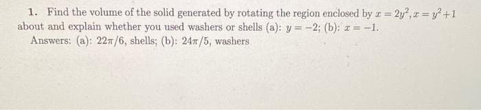 1. Find the volume of the solid generated by rotating the region enclosed by z = 2y², x = y² +1
x=
about and explain whether you used washers or shells (a): y = -2; (b): a = -1.
Answers: (a): 22π/6, shells; (b): 24π/5, washers