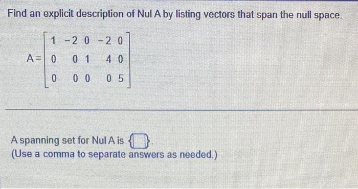 Find an explicit description of Nul A by listing vectors that span the null space.
1-2 0-2 0
01 40
00 05
A = 0
0
A spanning set for Nul A is
(Use a comma to separate answers as needed.)