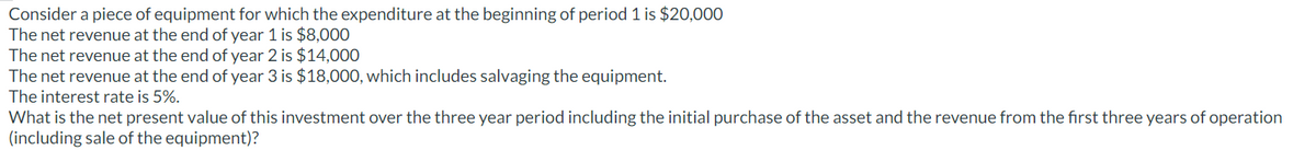 Consider a piece of equipment for which the expenditure at the beginning of period 1 is $20,000
The net revenue at the end of year 1 is $8,000
The net revenue at the end of year 2 is $14,000
The net revenue at the end of year 3 is $18,000, which includes salvaging the equipment.
The interest rate is 5%.
What is the net present value of this investment over the three year period including the initial purchase of the asset and the revenue from the first three years of operation
(including sale of the equipment)?