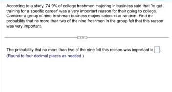 According to a study. 74.9% of college freshmen majoring in business said that "to get
training for a specific career" was a very important reason for their going to college.
Consider a group of nine freshman business majors selected at random. Find the
probability that no more than two of the nine freshmen in the group felt that this reason
was very important.
The probability that no more than two of the nine felt this reason was important is
(Round to four decimal places as needed.)