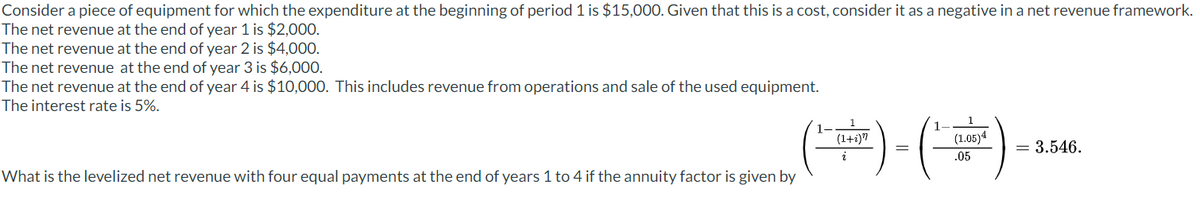 Consider a piece of equipment for which the expenditure at the beginning of period 1 is $15,000. Given that this is a cost, consider it as a negative in a net revenue framework.
The net revenue at the end of year 1 is $2,000.
The net revenue at the end of year 2 is $4,000.
The net revenue at the end of year 3 is $6,000.
The net revenue at the end of year 4 is $10,000. This includes revenue from operations and sale of the used equipment.
The interest rate is 5%.
What is the levelized net revenue with four equal payments at the end of years 1 to 4 if the annuity factor is given by
(1+i)"
1
(1.05)4
.05
= 3.546.