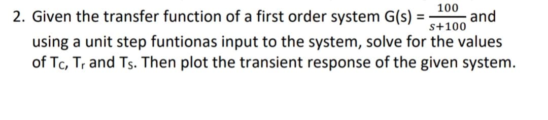 100
2. Given the transfer function of a first order system G(s) =
and
s+100
using a unit step funtionas input to the system, solve for the values
of Tc, Tr and Ts. Then plot the transient response of the given system.
