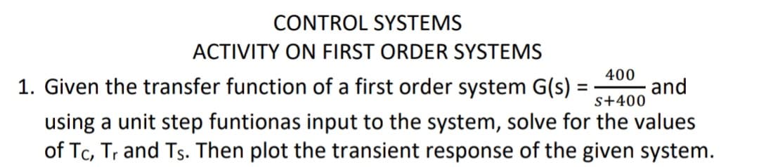 CONTROL SYSTEMS
ACTIVITY ON FIRST ORDER SYSTEMS
400
1. Given the transfer function of a first order system G(s) =
and
s+400
using a unit step funtionas input to the system, solve for the values
of Tc, Tr and Ts. Then plot the transient response of the given system.

