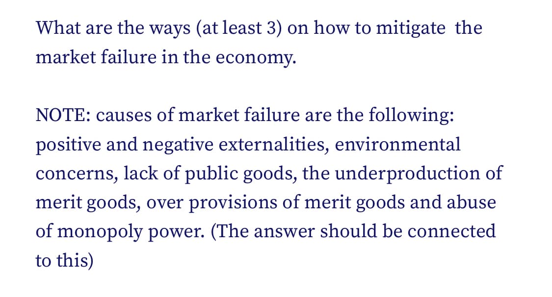 What are the ways (at least 3) on how to mitigate the
market failure in the economy.
NOTE: causes of market failure are the following:
positive and negative externalities, environmental
concerns, lack of public goods, the underproduction of
merit goods, over provisions of merit goods and abuse
of monopoly power. (The answer should be connected
to this)
