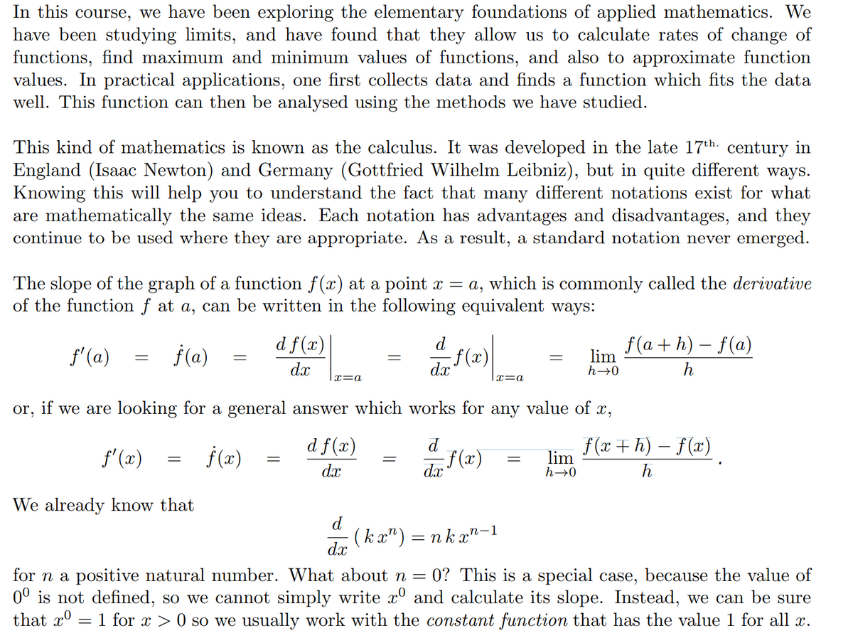 In this course, we have been exploring the elementary foundations of applied mathematics. We
have been studying limits, and have found that they allow us to calculate rates of change of
functions, find maximum and minimum values of functions, and also to approximate function
values. In practical applications, one first collects data and finds a function which fits the data
well. This function can then be analysed using the methods we have studied.
This kind of mathematics is known as the calculus. It was developed in the late 17th. century in
England (Isaac Newton) and Germany (Gottfried Wilhelm Leibniz), but in quite different ways.
Knowing this will help you to understand the fact that many different notations exist for what
are mathematically the same ideas. Each notation has advantages and disadvantages, and they
continue to be used where they are appropriate. As a result, a standard notation never emerged.
The slope of the graph of a function f(x) at a point x = a, which is commonly called the derivative
of the function f at a, can be written in the following equivalent ways:
f'(a)
j(a)
d f(x)|
f(x)
dx
d
f(a + h) – f(a)
lim
dx
h→0
h
|x=a
x=a
or, if we are looking for a general answer which works for any value of x,
f' (x)
f (x)
d f(x)
d
(x)
f(x +h) – f(x)
lim
dx
dx
h→0
h
We already know that
d
(k x") = nk x"-1
dx
for n a positive natural number. What about n =
0° is not defined, so we cannot simply write x° and calculate its slope. Instead, we can be sure
that xº = 1 for x > 0 so we usually work with the constant function that has the value 1 for all x.
0? This is a special case, because the value of
