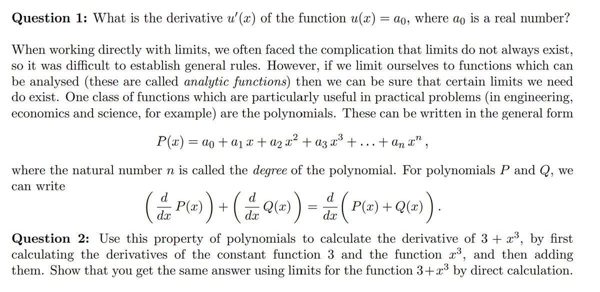 Question 1: What is the derivative u'(x) of the function u(x) = ao, where ao is a real number?
When working directly with limits, we often faced the complication that limits do not always exist,
so it was difficult to establish general rules. However, if we limit ourselves to functions which can
be analysed (these are called analytic functions) then we can be sure that certain limits we need
do exist. One class of functions which are particularly useful in practical problems (in engineering,
economics and science, for example) are the polynomials. These can be written in the general form
P(x) = ao + a1 x + a2 x² + az x³ +
+ an x" ,
where the natural number n is called the degree of the polynomial. For polynomials P and Q, we
can write
)=
d
d
d
P(x)
dx
P(x)+Q(x)
dx
dx
Question 2: Use this property of polynomials to calculate the derivative of 3 + x³, by first
calculating the derivatives of the constant function 3 and the function x³, and then adding
them. Show that you get the same answer using limits for the function 3+x³ by direct calculation.
