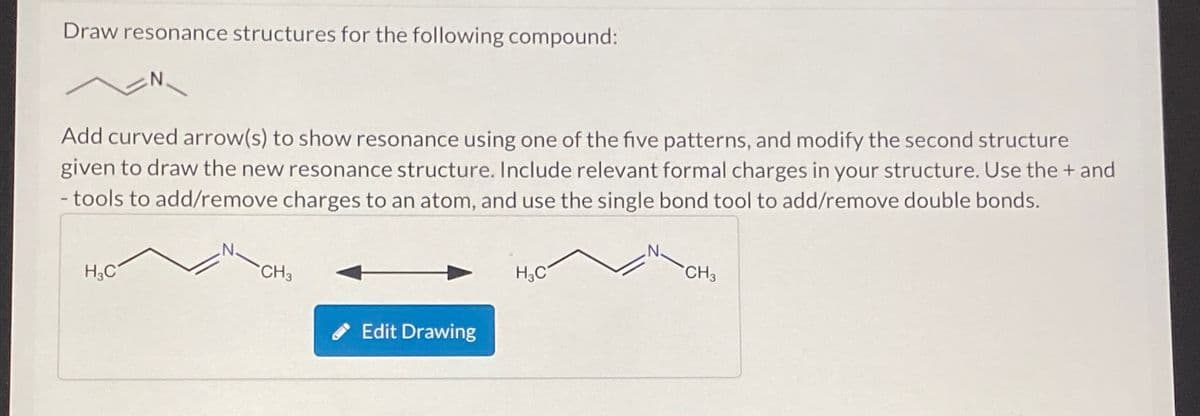 Draw resonance structures for the following compound:
Add curved arrow(s) to show resonance using one of the five patterns, and modify the second structure
given to draw the new resonance structure. Include relevant formal charges in your structure. Use the + and
- tools to add/remove charges to an atom, and use the single bond tool to add/remove double bonds.
H₂C
CH3
Edit Drawing
H₂C
CH3