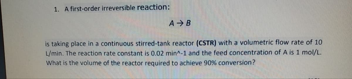 1. A first-order irreversible reaction:
A B
is taking place in a continuous stirred-tank reactor (CSTR) with a volumetric flow rate of 10
L/min. The reaction rate constant is 0.02 min^-1 and the feed concentration of A is 1 mol/L.
What is the volume of the reactor required to achieve 90% conversion?