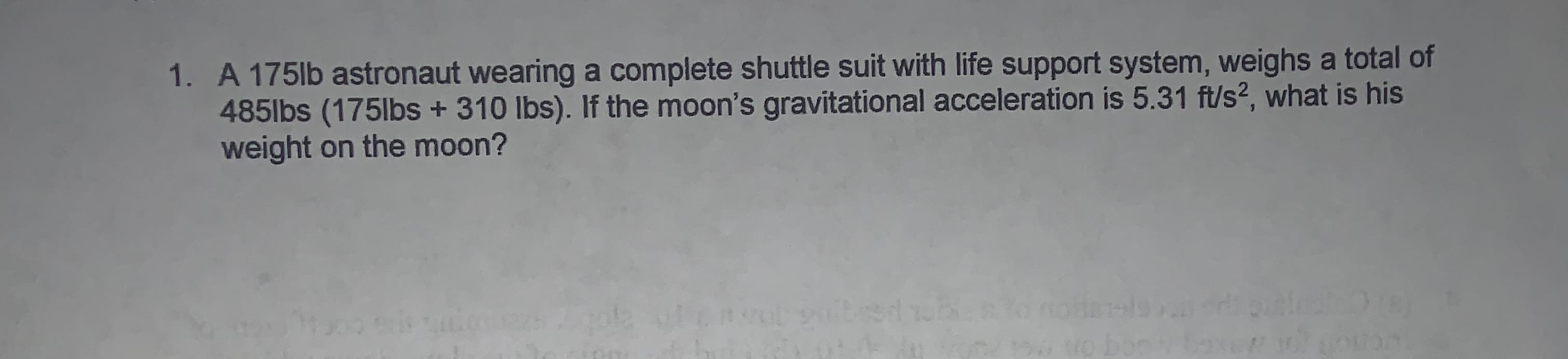 1. A 175lb astronaut wearing a complete shuttle suit with life support system, weighs a total of
4851bs (175lbs + 310 lbs). If the moon's gravitational acceleration is 5.31 ft/s2, what is his
weight on the moon?
