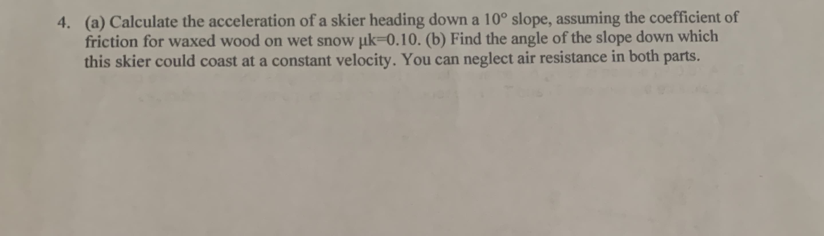 (a) Calculate the acceleration of a skier heading down a 10° slope, assuming the coefficient of
friction for waxed wood on wet snow uk-0.10. (b) Find the angle of the slope down which
this skier could coast at a constant velocity. You can neglect air resistance in both
4.
parts.
