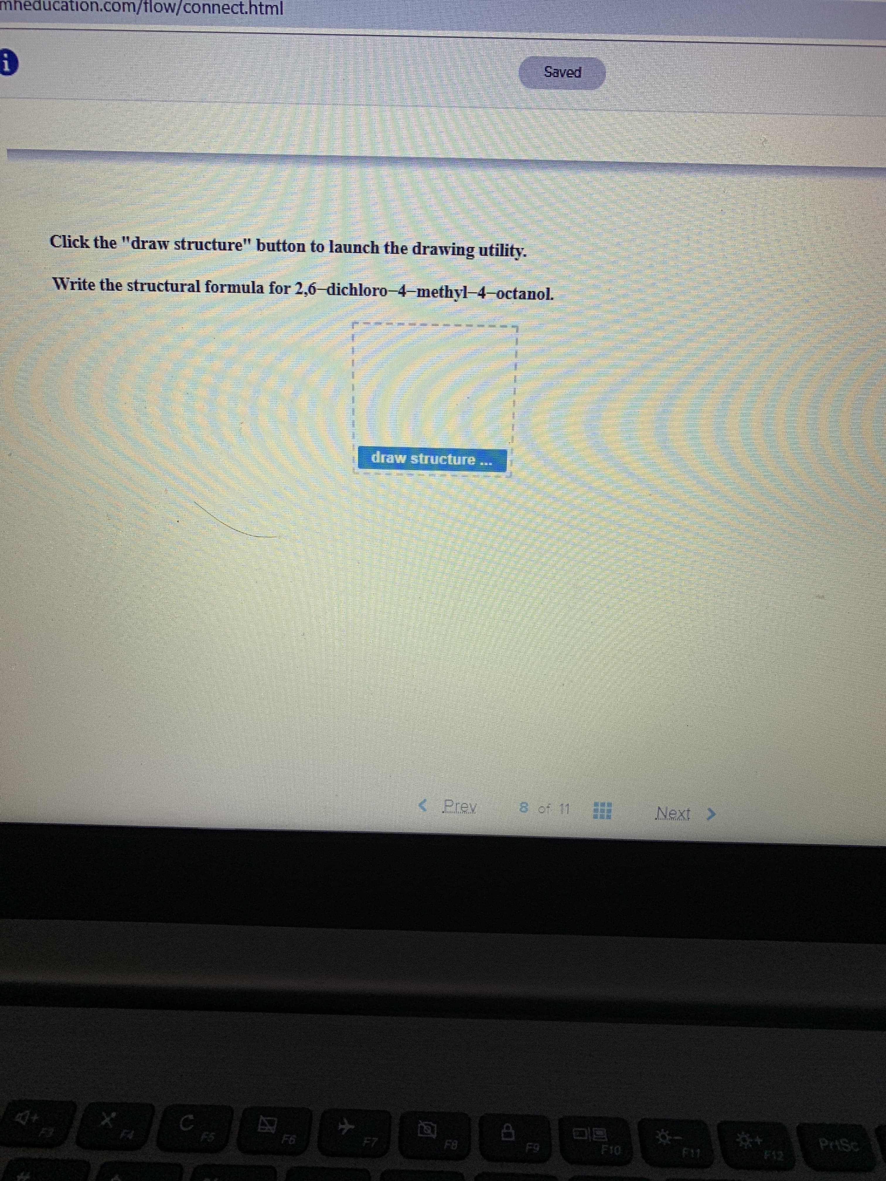 mheducation.com/tlow/connect.html
Saved
Click the "draw structure" button to launch the drawing utility.
Write the structural formula for 2,6-dichloro-4-methyl 4 octanol.
draw structure
8 of 11
<Prev
Next>
PriSc
C
F5
F12
F1
F10
F9
F8
F7
F6
F4
F3
