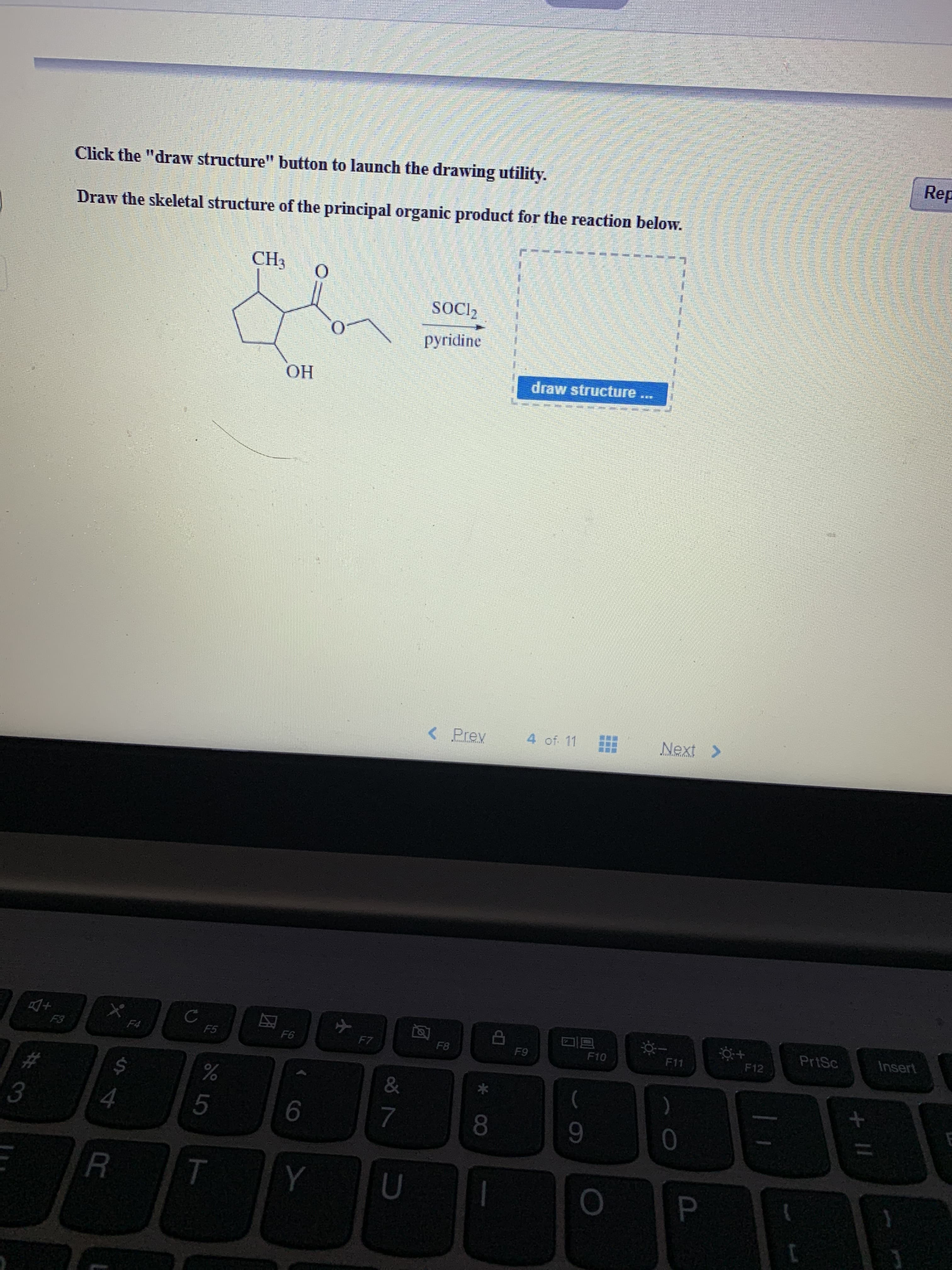 Rep
Click the "draw structure" button to launch the drawing utility.
Draw the skeletal structure of the principal organic product for the reaction below.
CH3
O
SOCI2
pyridine
draw structure
OH
Next>
4 of. 11
<Prev
Insert
PrtSc
X
F12
F11
F10
F9
F8
F7
F6
F5
F4
F3
)
&
#
0
7
4
3
P
U
Y
T
R
+II
LO
ST
