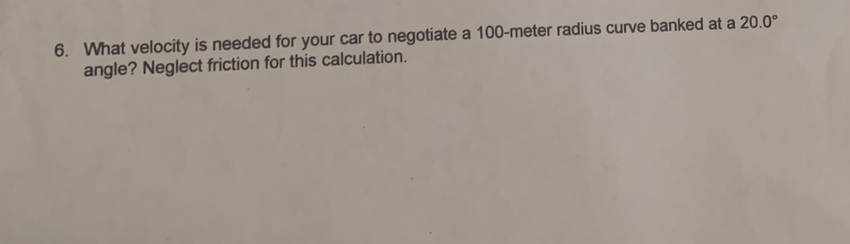 6
What velocity is needed for your car to negotiate a 100-meter radius curve banked at a 20.0°
angle? Neglect friction for this calculation
