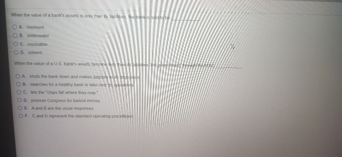 When the value of a bank's assets is less than its liabilities, the bank is said to be
O A. insolvent.
O B. underwater.
O C. insoluable.
D. solvent.
When the value of a U.S. bank's assets become less than its liabilitios the government through the FDIC
O A. shuts the bank down and makes payouts to its depositors.
OB. searches for a healthy bank to take over its operations
OC. lets the "chips fall where they may."
O D. presses Congress for bailout money.
O E. A and B are the usual responses.
OF. Cand D represent the standard operating procedures
