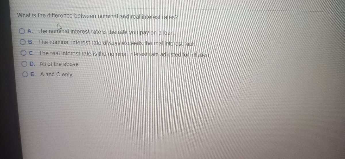 What is the difference between nominal and real interest rates?
O A. The nominal interest rate is the jate you pay on a loan
O B. The nominal interest rate always exceeds the real interest rate
OC. The real interest rate is the nominal interest rate adjusted for inlation
O D. All of the above.
O E. A and C only.
