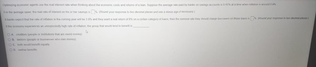 Optimizing economic agents use the real interest rate when thinking about the economic costs and returns of a loan. Suppose the average rate paid by banks on savings accounts is 0.45% at a time when infialion is around 0 9%
For the average saver, the real rate of interest on his or her savings is % (Round your response to two decimal places and use a minus sign if necessay.)
Il banks expect that the rate of inflation in the coming year will be 3.9% and they want a real return of 8% on a certain category of loans, then the nominal rate they should charge borrowers on those loans is %. (Round your response to two decimal places)
11 the economy experiences an unexpectedly high rate of inflation, the group that would tend to benefit is
O A. creditors (people or institutions that are owed money).
O B. deblors (pcople or businesses who owe moncy).
OC. both would benefit cgqually
O D. neilher bencfits.
