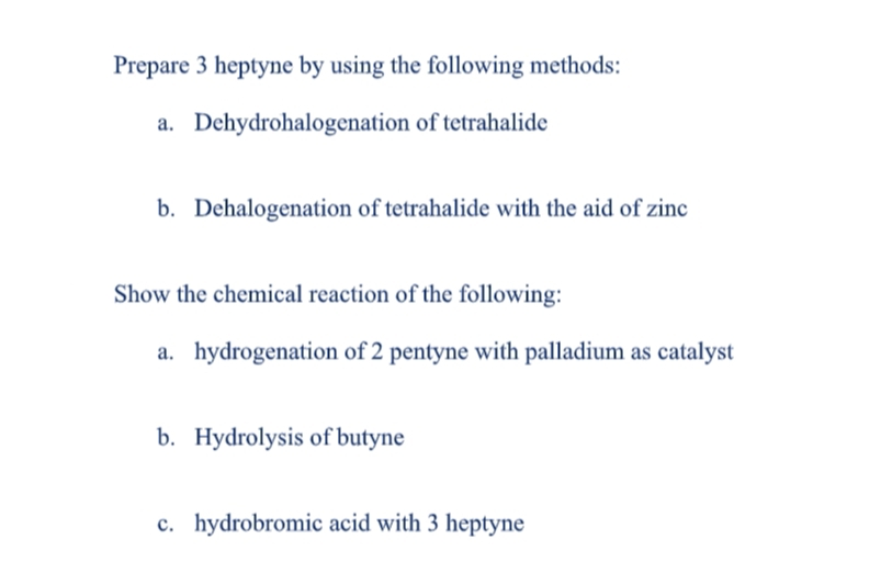 Prepare 3 heptyne by using the following methods:
a. Dehydrohalogenation of tetrahalide
b. Dehalogenation of tetrahalide with the aid of zinc
Show the chemical reaction of the following:
a. hydrogenation of 2 pentyne with palladium as catalyst
b. Hydrolysis of butyne
c. hydrobromic acid with 3 heptyne
