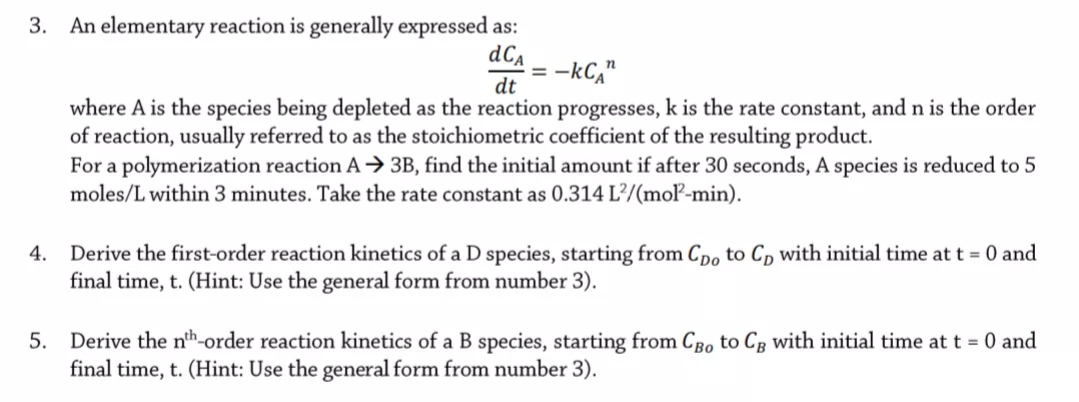 3. An elementary reaction is generally expressed as:
dCa
-kC,"
dt
where A is the species being depleted as the reaction progresses, k is the rate constant, and n is the order
of reaction, usually referred to as the stoichiometric coefficient of the resulting product.
For a polymerization reaction A → 3B, find the initial amount if after 30 seconds, A species is reduced to 5
moles/L within 3 minutes. Take the rate constant as 0.314 L²/(moľ-min).
Derive the first-order reaction kinetics of a D species, starting from Cpo to Cp with initial time at t = 0 and
final time, t. (Hint: Use the general form from number 3).
4.
Derive the nth-order reaction kinetics of a B species, starting from CBo to Cg with initial time at t = 0 and
final time, t. (Hint: Use the general form from number 3).
5.
