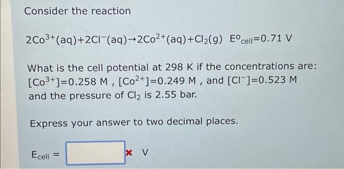 Consider the reaction
2Co3+(aq)+2CII-(aq)→2C02+(aq)+Cl2(g) E°cell=0.71 V
What is the cell potential at 298 K if the concentrations are:
[Co3+]=0.258 M, [Co2+]=0.249 M , and [CI-]=0.523 M
and the pressure of Cl2 is 2.55 bar.
Express your answer to two decimal places.
Ecell
x V
%3D
