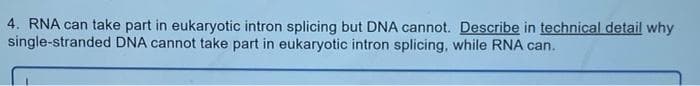 4. RNA can take part in eukaryotic intron splicing but DNA cannot. Describe in technical detail why
single-stranded DNA cannot take part in eukaryotic intron splicing, while RNA can.
