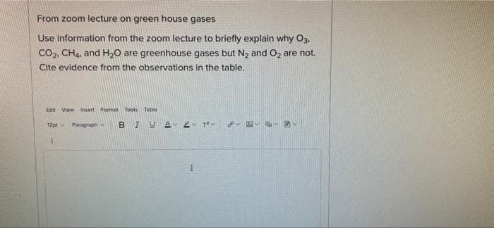 From zoom lecture on green house gases
Use information from the zoom lecture to briefly explain why O3,
Co,, CH4, and H20 are greenhouse gases but N2 and Oz are not.
Cite evidence from the observations in the table.
Edn View Insert Format Toots Tatle
12pt v
Paragraph
BIUA

