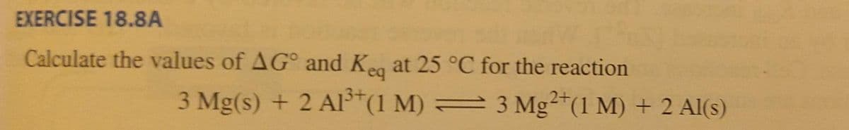 EXERCISE 18.8A
Calculate the values of AG° and Ke at 25 °C for the reaction
3 Mg(s) + 2 Al*(1 M) = 3 Mg²*(1 M) + 2 Al(s)
2+
