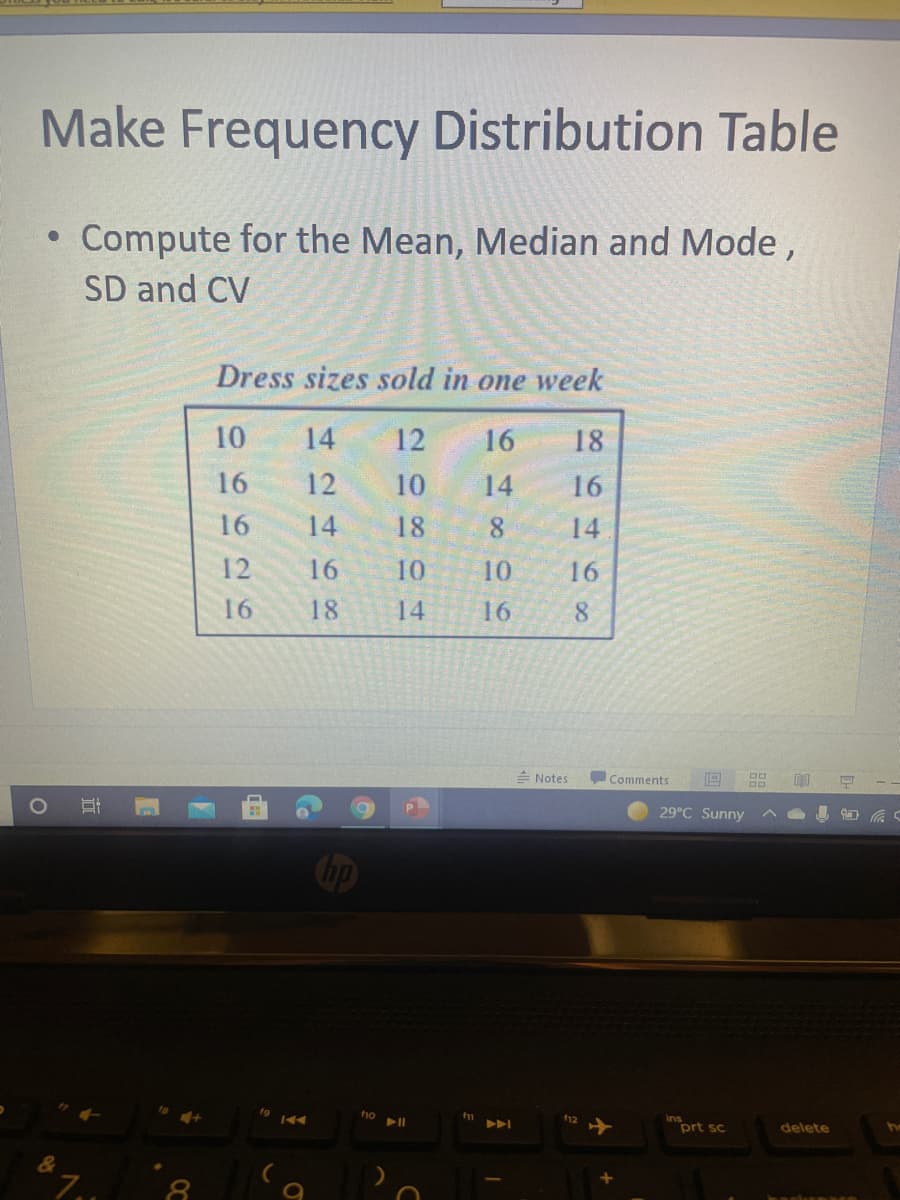 Make Frequency Distribution Table
Compute for the Mean, Median and Mode,
SD and CV
Dress sizes sold in one week
10
14
12
16
18
16
12
10
14
16
16
14
18
8
14
12
16
10
10
16
16
18
14
16
8.
= Notes
Comments
29°C Sunny
Cip
prt sc
delete
&
