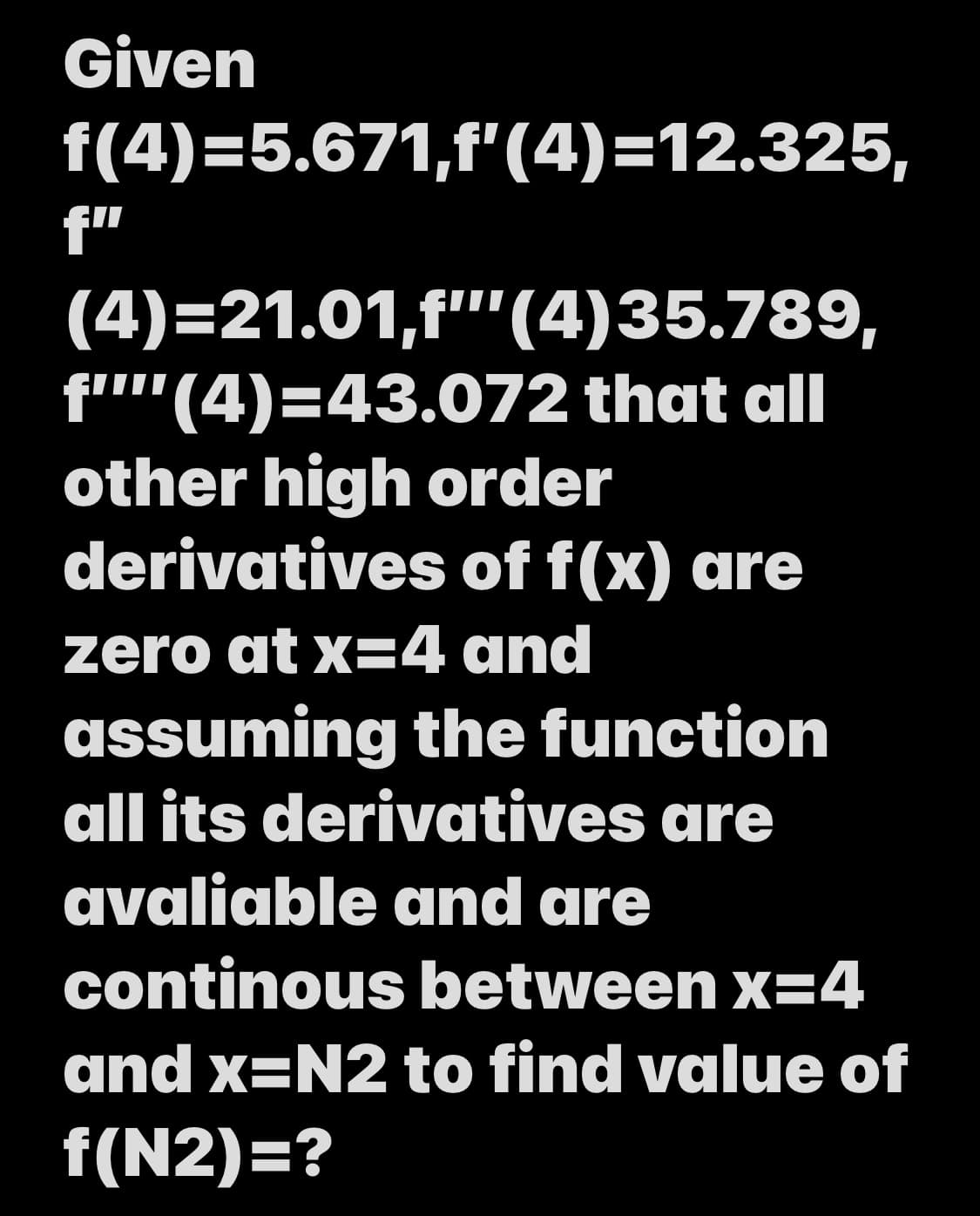 Given
f(4)=5.671,f'(4)=12.325,
f"
(4)=21.01,f"'(4)35.789,
f''(4)=43.072 that all
other high order
derivatives of f(x) are
zero at x=4 and
assuming the function
all its derivatives are
avaliable and are
continous between x=4
and x=N2 to find value of
f(N2)=?
