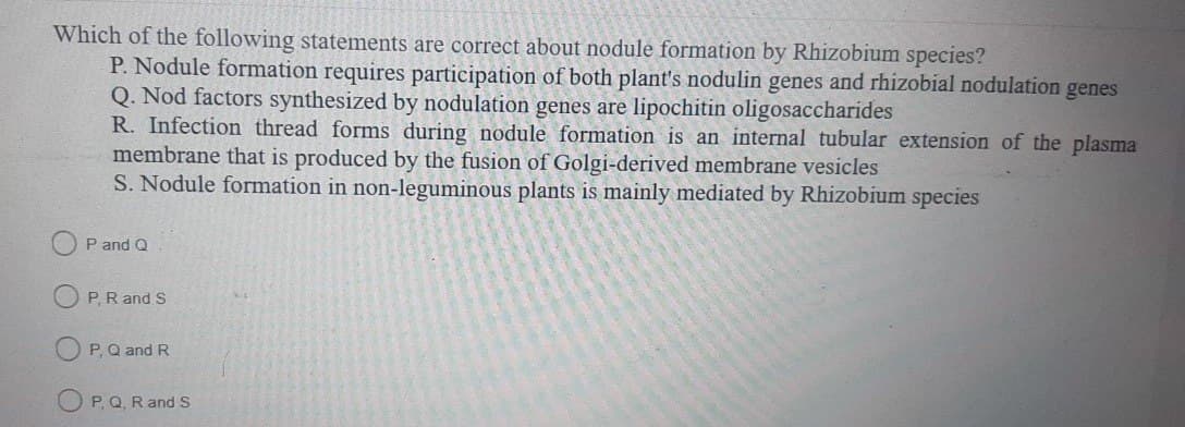 Which of the following statements are correct about nodule formation by Rhizobium species?
P. Nodule formation requires participation of both plant's nodulin genes and rhizobial nodulation genes
Q. Nod factors synthesized by nodulation genes are lipochitin oligosaccharides
R. Infection thread forms during nodule formation is an internal tubular extension of the plasma
membrane that is produced by the fusion of Golgi-derived membrane vesicles
S. Nodule formation in non-leguminous plants is mainly mediated by Rhizobium species
P and Q
P. R and S
F1
P, Q and R
P, Q, R and S