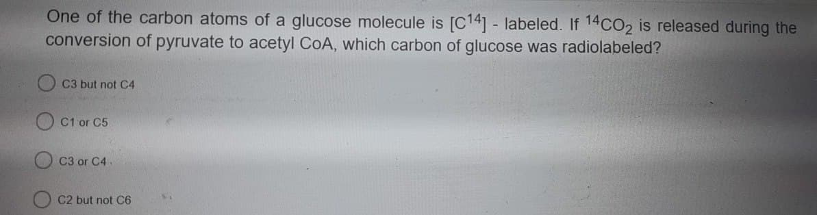 One of the carbon atoms of a glucose molecule is [C14] - labeled. If 14CO2 is released during the
conversion of pyruvate to acetyl CoA, which carbon of glucose was radiolabeled?
C3 but not C4
C1 or C5
C3 or C4.
C2 but not C6
21