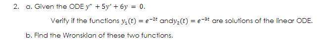 a. Given the ODE y" + 5y' + 6y = 0.
Verify if the functions y, (t) = e-2t andy,(t) = e-3t are solutions of the linear ODE.
b. Find the Wronskian of these two functions.
2.
