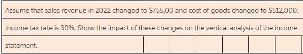 Assume that sales revenue in 2022 changed to S755,00 and cost of goods changed to $512,000.
Income tax rate is 30%. Show the impact of these changes on the vertical analysis of the income
statement.
