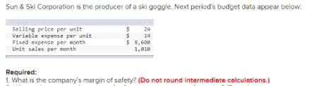 Sun & Ski Corporation is the producer of a ski goggle. Next period's budget data appear below.
Selling price per unit
Variable expense per unit
Fixed expense per month
Unit sales per month
24
$ 14
$ 8,600
1,010
Required:
1. What is the company's margin of safety? (Do not round intermediate calculations.)
