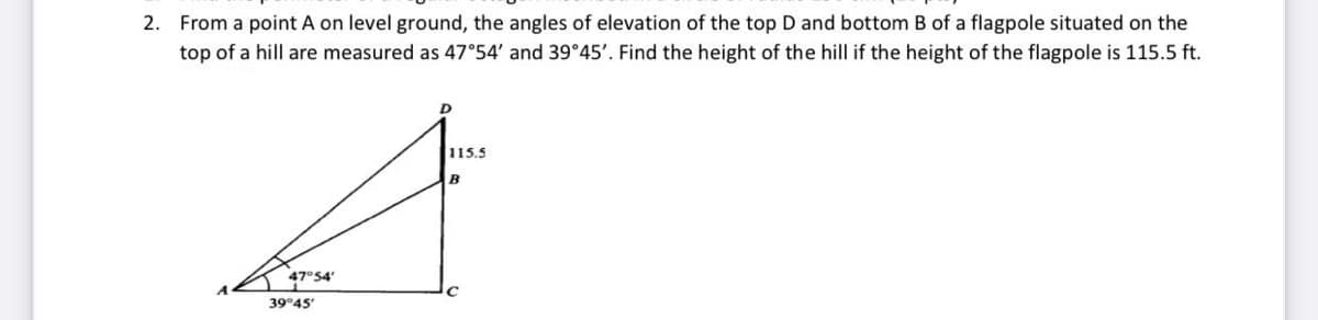 2. From a point A on level ground, the angles of elevation of the top D and bottom B of a flagpole situated on the
top of a hill are measured as 47°54' and 39°45'. Find the height of the hill if the height of the flagpole is 115.5 ft.
115.5
47°54
39°45
