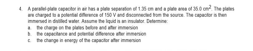 4. A parallel-plate capacitor in air has a plate separation of 1.35 cm and a plate area of 35.0 cm2. The plates
are charged to a potential difference of 150 V and disconnected from the source. The capacitor is then
immersed in distilled water. Assume the liquid is an insulator. Determine:
a. the charge on the plates before and after immersion
b. the capacitance and potential difference after immersion
the change in energy of the capacitor after immersion
C.
