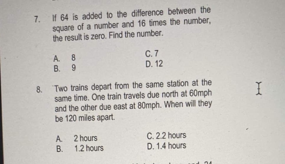 7. If 64 is added to the difference between the
square of a number and 16 times the number,
the result is zero. Find the number.
C. 7
D. 12
A. 8
B. 9
Two trains depart from the same station at the
same time. One train travels due north at 60mph
and the other due east at 80mph. When will they
be 120 miles apart.
8.
I
2 hours
A.
1.2 hours
C. 2.2 hours
D. 1.4 hours
В.
