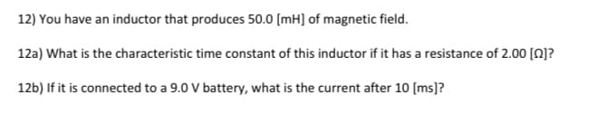 12) You have an inductor that produces 50.0 [mH] of magnetic field.
12a) What is the characteristic time constant of this inductor if it has a resistance of 2.00 [Q]?
12b) If it is connected to a 9.0 V battery, what is the current after 10 (ms)]?
