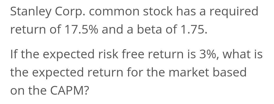 Stanley Corp. common stock has a required
return of 17.5% and a beta of 1.75.
If the expected risk free return is 3%, what is
the expected return for the market based
on the CAPM?
