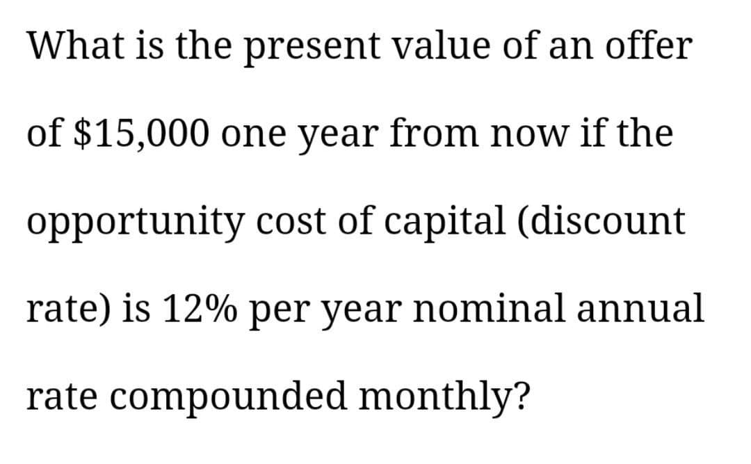 What is the present value of an offer
of $15,000 one year from now if the
opportunity cost of capital (discount
rate) is 12% per year nominal annual
rate compounded monthly?
