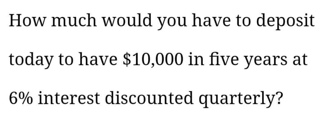 How much would you have to deposit
today to have $10,000 in five years at
6% interest discounted quarterly?
