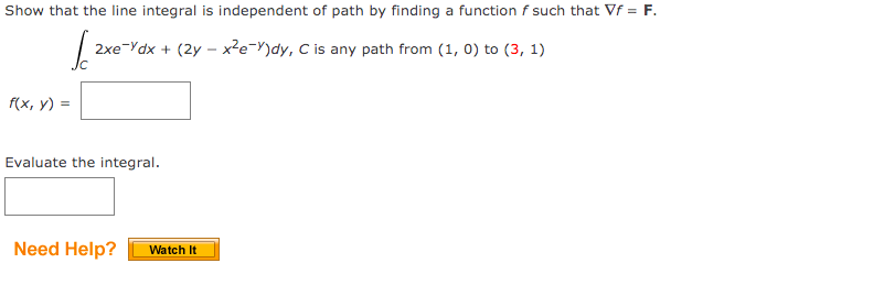 Show that the line integral is independent of path by finding a function f such that Vf = F.
2xe-Ydx + (2y – x²e=Y)dy, C is any path from (1, 0) to (3, 1)
f(x, y) =
Evaluate the integral.
Need Help?
Watch It

