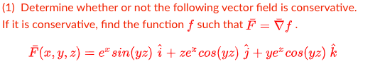 (1) Determine whether or not the following vector field is conservative.
If it is conservative, find the function f such that F = Vƒ.
F (x, Y, z) = e" sin(yz) î + ze" cos(yz) ĵ + ye" cos(yz) k
%3D
