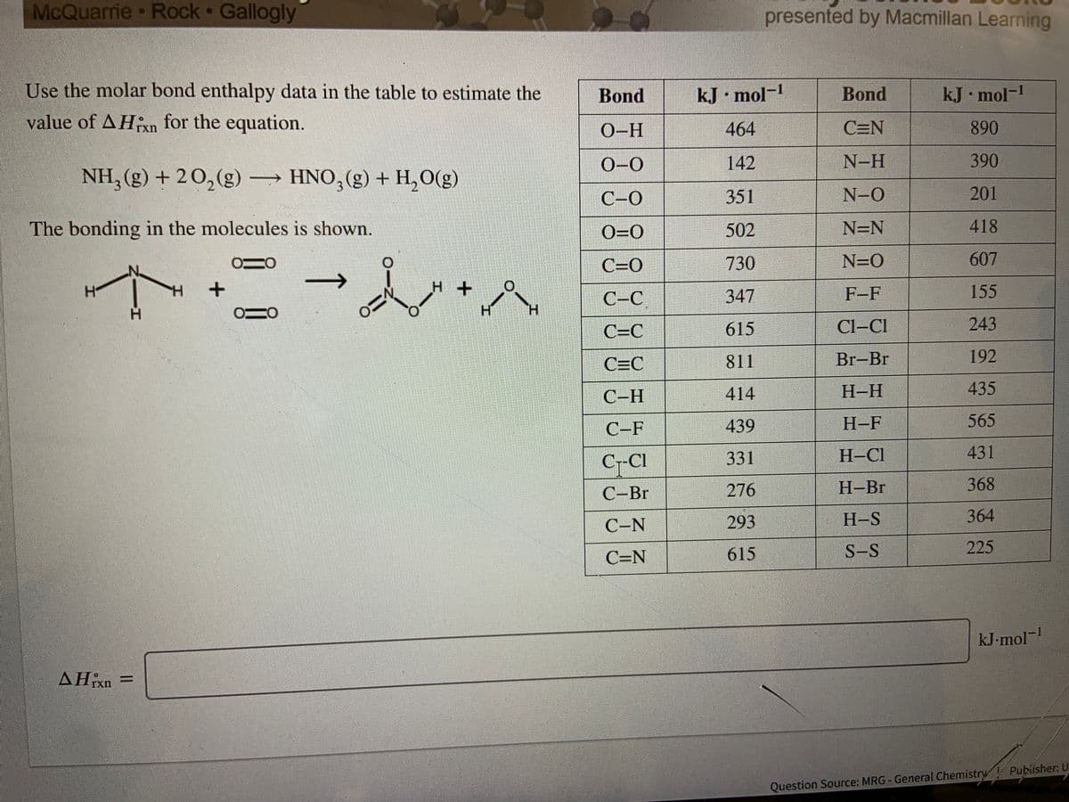 McQuarrie Rock Gallogly
presented by Macmillan Learning
Use the molar bond enthalpy data in the table to estimate the
Bond
kJ• mol-1
Bond
kJ mol-1
value of AHn for the equation.
O-H
464
C=N
890
TXn
0-0
142
N-H
390
NH, (g) + 2 0,(g) HNO, (g) + H,O(g)
->
C-0
351
N-O
201
The bonding in the molecules is shown.
O=0
502
N=N
418
C=0
730
N=0
607
C-C
347
F-F
155
H.
H.
C=C
615
Cl-Cl
243
C=C
811
Br-Br
192
С -Н
414
Н-Н
435
C-F
439
Н-F
565
C-CI
C--Cl
331
H-Cl
431
С -Br
276
Н-Br
368
C-N
293
H-S
364
615
S-S
225
C=N
kJ-mol
AHixn
Question Source: MRG - General Chemistry Pubiisher: U
+.
エ.
