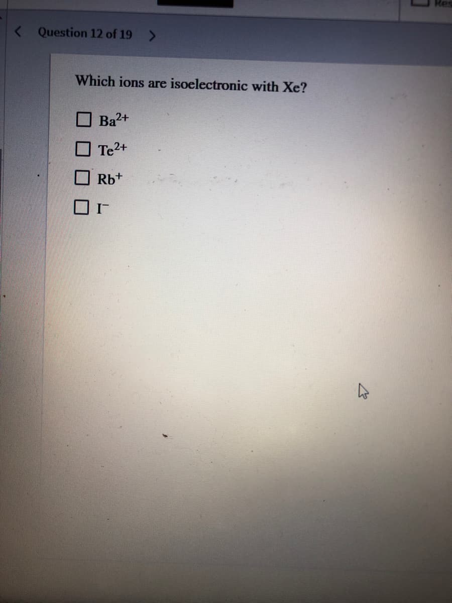 < Question 12 of 19 >
Which ions are isoelectronic with Xe?
Ba2+
Te2+
Rb+
