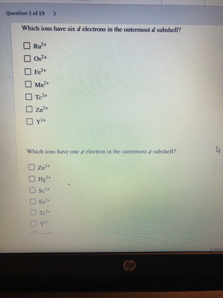 Question 1 of 19
Which ions have six d electrons in the outermost d subshell?
Ru2+
Os2+
Fe2+
Mn2+
O Tc2+
O Zn2+
Y2+
Which ions have one d electron in the outermost d subshell?
O Zn2+
Hg²+
Sc2+
Fe2+
Tc2+
Y2+
Questio
hp
