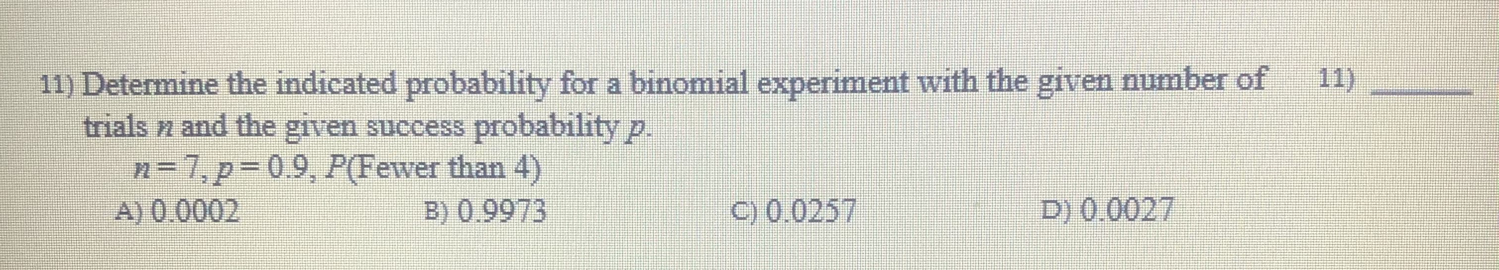 11) Determine the indicated probability for a binomial experiment with the given number of
trials n and the given success probability p.
n-7,p-0.9, P(Fewer than 4)
A) 0.0002
B) 0.9973
C) 0.0257
D) 0.0027
