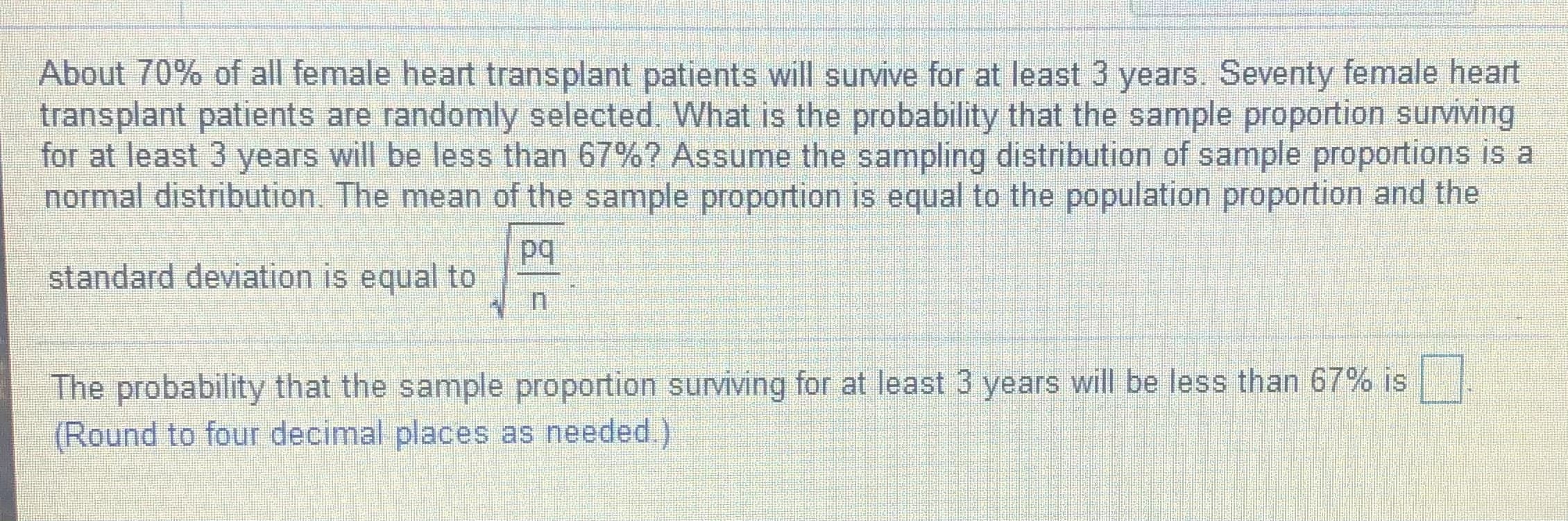 About 70% of all female heart transplant patients will survive for at least 3 years. Seventy female heart
transplant patients are randomly selected. What is the probability that the sample proportion surviving
for at least 3 years will be less than 67%? Assume the sampling distribution of sample proportions is a
normal distribution. The mean of the sample proportion is equal to the population proportion and the
standard deviation is equal to
The probability that the sample proportion surviving for at least 3 years will be less than 67% is
