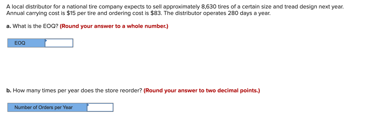 A local distributor for a national tire company expects to sell approximately 8,630 tires of a certain size and tread design next year.
Annual carrying cost is $15 per tire and ordering cost is $83. The distributor operates 280 days a year.
a. What is the EOQ? (Round your answer to a whole number.)
ЕOQ
b. How many times per year does the store reorder? (Round your answer to two decimal points.)
Number of Orders per Year
