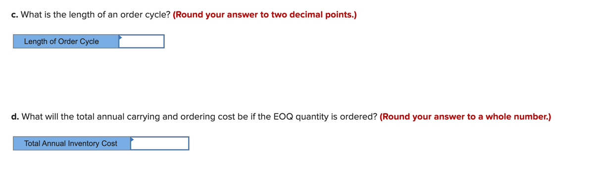 c. What is the length of an order cycle? (Round your answer to two decimal points.)
Length of Order Cycle
d. What will the total annual carrying and ordering cost be if the EOQ quantity is ordered? (Round your answer to a whole number.)
Total Annual Inventory Cost
