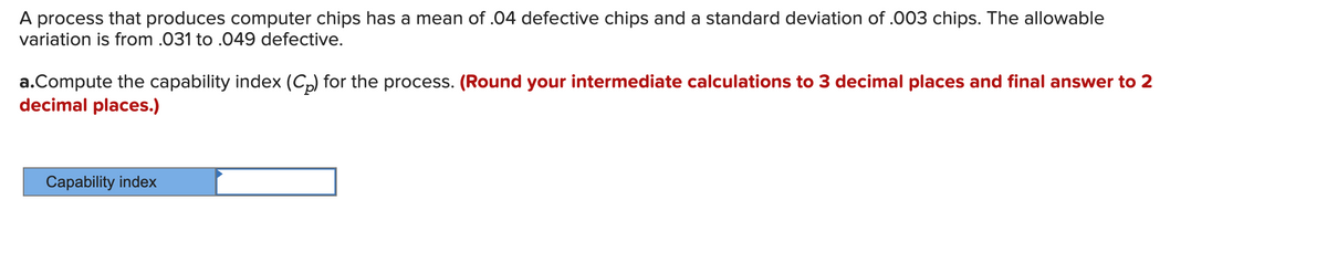A process that produces computer chips has a mean of .04 defective chips and a standard deviation of .003 chips. The allowable
variation is from .031 to .049 defective.
a.Compute the capability index (C,) for the process. (Round your intermediate calculations to 3 decimal places and final answer to 2
decimal places.)
Capability index
